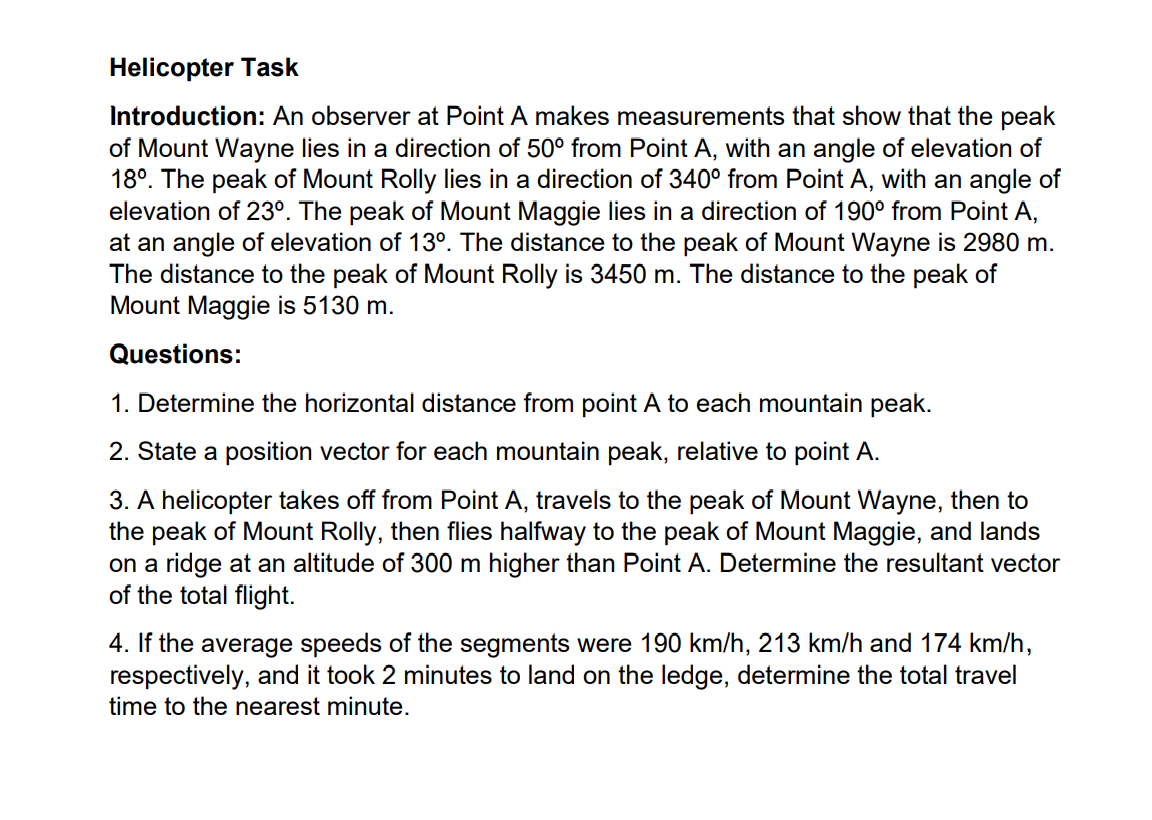 Helicopter Task
Introduction: An observer at Point A makes measurements that show that the peak
of Mount Wayne lies in a direction of 50⁰ from Point A, with an angle of elevation of
18°. The peak of Mount Rolly lies in a direction of 340⁰ from Point A, with an angle of
elevation of 23°. The peak of Mount Maggie lies in a direction of 190⁰ from Point A,
at an angle of elevation of 13°. The distance to the peak of Mount Wayne is 2980 m.
The distance to the peak of Mount Rolly is 3450 m. The distance to the peak of
Mount Maggie is 5130 m.
Questions:
1. Determine the horizontal distance from point A to each mountain peak.
2. State a position vector for each mountain peak, relative to point A.
3. A helicopter takes off from Point A, travels to the peak of Mount Wayne, then to
the peak of Mount Rolly, then flies halfway to the peak of Mount Maggie, and lands
on a ridge at an altitude of 300 m higher than Point A. Determine the resultant vector
of the total flight.
4. If the average speeds of the segments were 190 km/h, 213 km/h and 174 km/h,
respectively, and it took 2 minutes to land on the ledge, determine the total travel
time to the nearest minute.