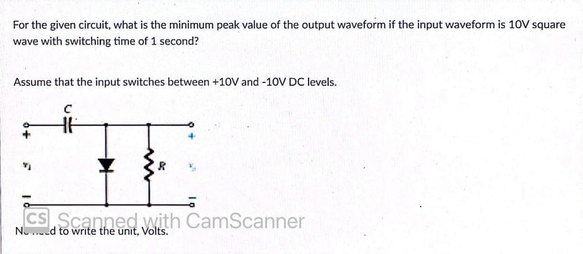 For the given circuit, what is the minimum peak value of the output waveform if the input waveform is 10V square
wave with switching time of 1 second?
Assume that the input switches between +10V and -10V DC levels.
CS Scanned with CamScanner
NO...ed to write the unit, Volts.
