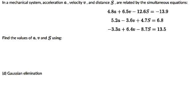 In a mechanical system, acceleration a, velocity v, and distance S, are related by the simultaneous equations:
4.8a + 6.5v – 12.6S = -13.9
5.2a – 3.6v + 4.7S = 6.8
-3.3a + 6.4v – 8.7S = 13.5
Find the values of a, v and S using:
(d) Gaussian elimination
