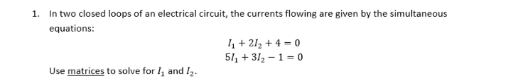 1. In two closed loops of an electrical circuit, the currents flowing are given by the simultaneous
equations:
1 + 212 + 4 = 0
51, + 312 – 1 = 0
Use matrices to solve for 1, and I2.
