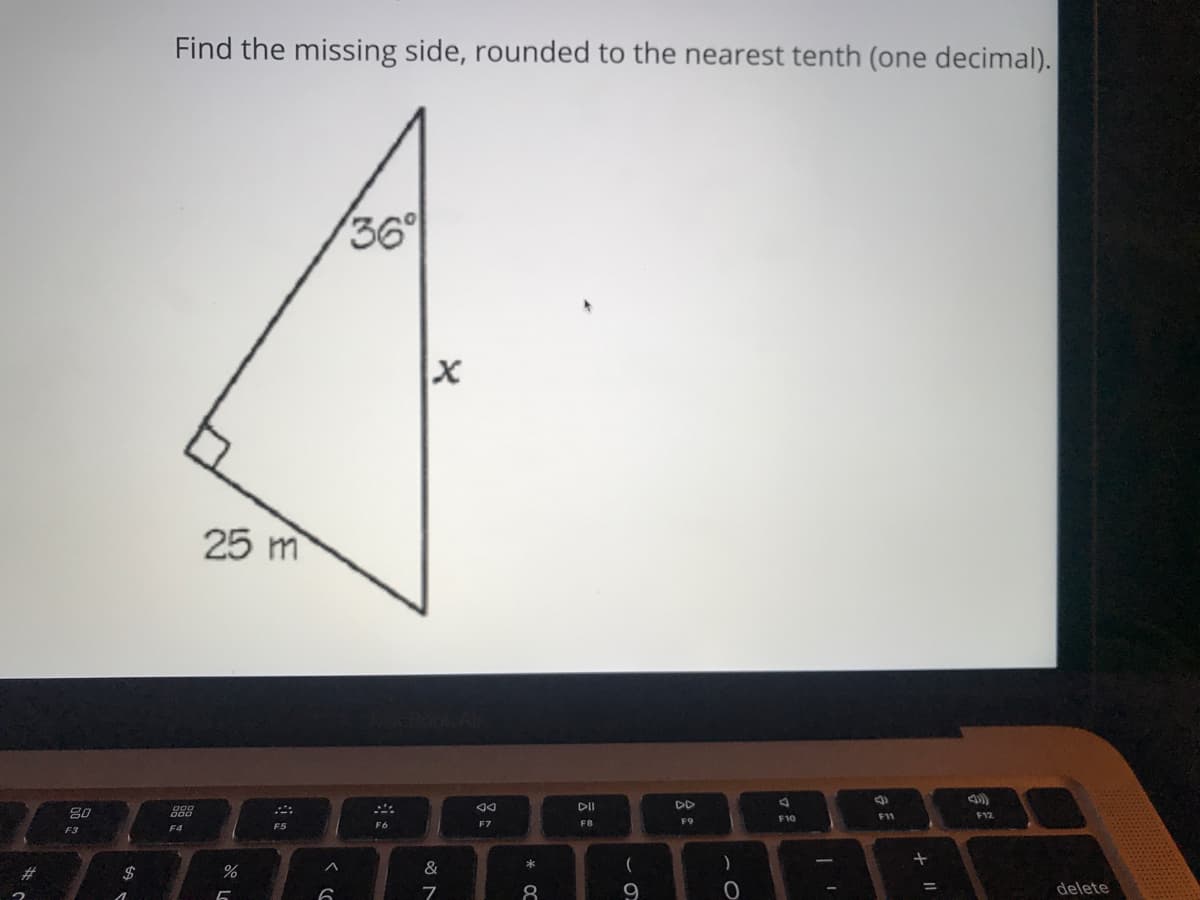 Find the missing side, rounded to the nearest tenth (one decimal).
36°
25 m
DII
DD
80
888
F12
F10
F11
F7
F8
F9
F3
F4
&
*
23
8
9
delete
