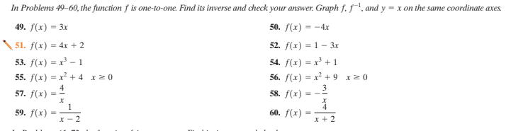 In Problems 49-60, the function f is one-to-one. Find its inverse and check your answer. Graph f. f, and y = x on the same coordinate axes.
49. f(x) = 3x
50. f(x) = -4x
51. f(x) = 4x + 2
52. f(x) = 1 – 3x
53. f(x) = x³ – 1
54. f(x) = x³ + 1
55. f(x) = x² + 4 x20
56. f(x) = x² + 9 x0
4
57. f(x)
58. f(x) = -2
1
59. f(x)
60. f(x)
x - 2
* + 2
