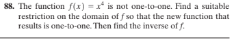 88. The function f(x) = x is not one-to-one. Find a suitable
restriction on the domain of f so that the new function that
results is one-to-one. Then find the inverse of f.
