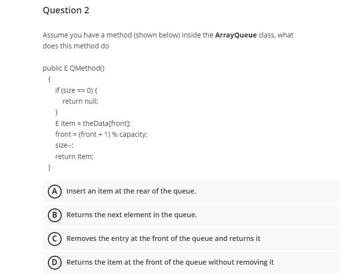 Question 2
Assume you have a method (shown below) inside the ArrayQueue class, what
does this method do
public E QMethod()
if (size == 0) {
return null;
}
E item = theData[front];
front = (front + 1) % capacity:
size--
return item;
}
A Insert an item at the rear of the queue.
B Returns the next element in the queue.
Removes the entry at the front of the queue and returns it
D Returns the item at the front of the queue without removing it
