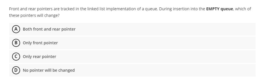 Front and rear pointers are tracked in the linked list implementation of a queue. During insertion into the EMPTY queue, which of
these pointers will change?
(A Both front and rear pointer
B Only front pointer
Only rear pointer
(D No pointer will be changed
