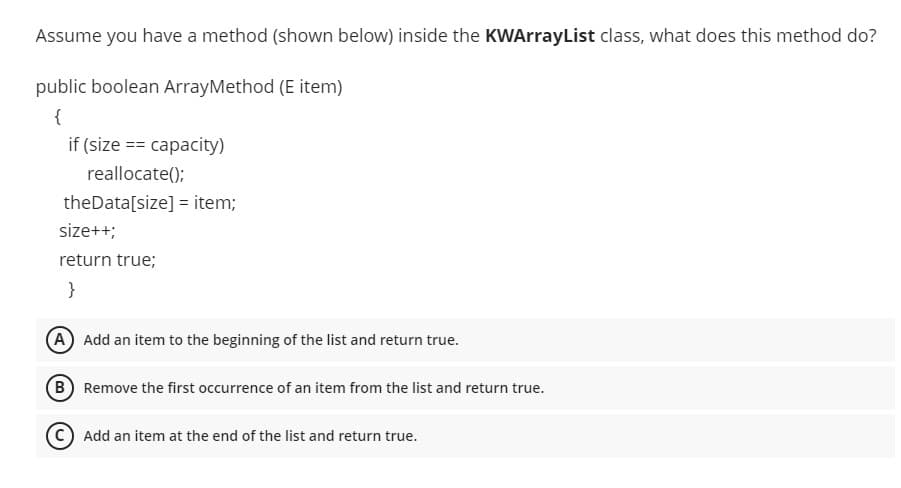 Assume you have a method (shown below) inside the KWArrayList class, what does this method do?
public boolean ArrayMethod (E item)
{
if (size == capacity)
reallocate();
theData[size] = item;
size++;
return true;
}
A Add an item to the beginning of the list and return true.
B Remove the first occurrence of an item from the list and return true.
(C Add an item at the end of the list and return true.
