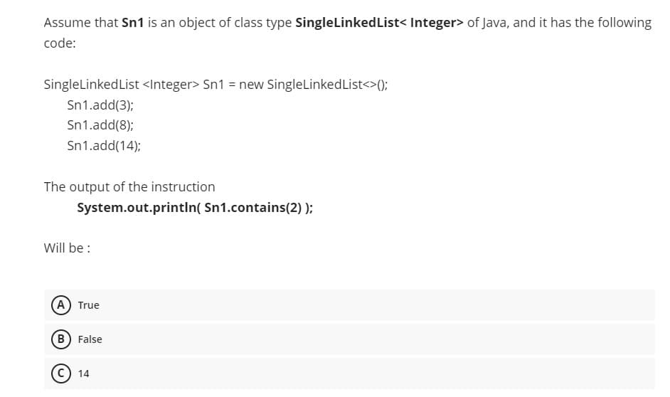 Assume that Sn1 is an object of class type SingleLinkedList< Integer> of Java, and it has the following
code:
SingleLinkedList <Integer> Sn1 = new SingleLinkedList<>();
Sn1.add(3);
Sn1.add(8);
Sn1.add(14);
The output of the instruction
System.out.printIn( Sn1.contains(2) );
Will be :
(A) True
(B) False
14
