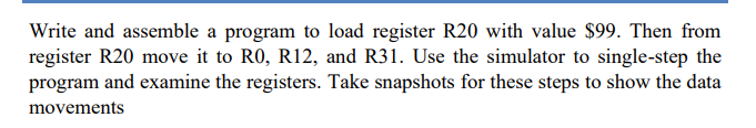 Write and assemble a program to load register R20 with value $99. Then from
register R20 move it to RO, R12, and R31. Use the simulator to single-step the
program and examine the registers. Take snapshots for these steps to show the data
movements
