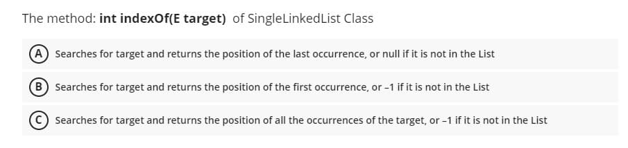 The method: int indexOf(E target) of SingleLinkedList Class
(A) Searches for target and returns the position of the last occurrence, or null if it is not in the List
B Searches for target and returns the position of the first occurrence, or -1 if it is not in the List
Searches for target and returns the position of all the occurrences of the target, or -1 if it is not in the List

