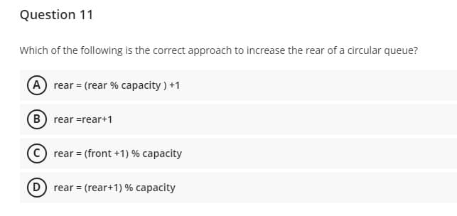 Question 11
Which of the following is the correct approach to increase the rear of a circular queue?
A rear = (rear % capacity ) +1
B rear =rear+1
© rear = (front +1) % capacity
D) rear = (rear+1) % capacity
