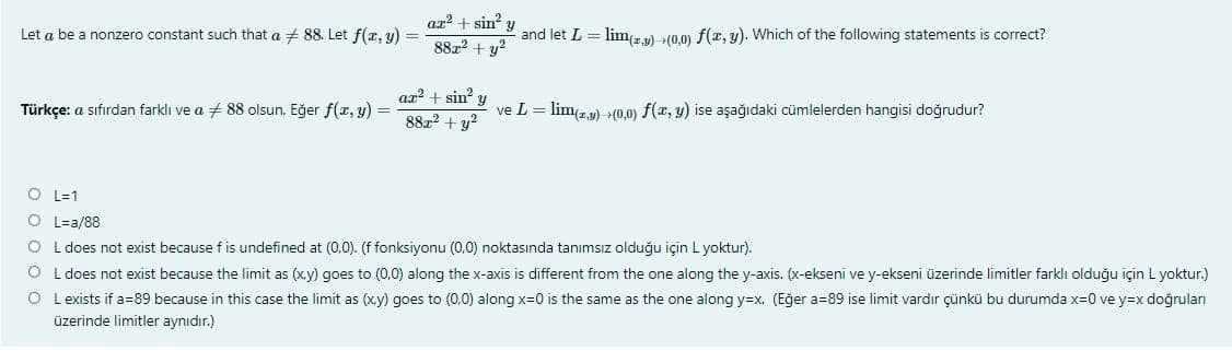 ax? + sin y and let L = lim(z,y) (0,0) f(z, y). Which of the following statements is correct?
Let a be a nonzero constant such that a + 88. Let f(x, y)
88x? + y?
ax? + sin? y
88z2 + y?
Türkçe: a sıfırdan farklı ve a + 88 olsun. Eğer f(x, y) =
ve L = lim29) → (0,0) f(x, y) ise aşağıdaki cümlelerden hangisi doğrudur?
O L=1
O L-a/88
O L does not exist because f is undefined at (0,0). (f fonksiyonu (0,0) noktasında tanımsız olduğu için L yoktur).
O L does not exist because the limit as (x.y) goes to (0,0) along the x-axis is different from the one along the y-axis. (x-ekseni ve y-ekseni üzerinde limitler farklı olduğu için L yoktur.)
O L exists if a=89 because in this case the limit as (xy) goes to (0,0) along x=0 is the same as the one along y=x. (Eğer a=89 ise limit vardır çünkü bu durumda x=0 ve y=x doğruları
üzerinde limitler aynıdır.)
