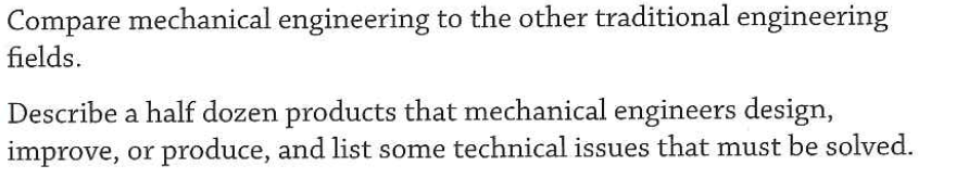 Compare mechanical engineering to the other traditional engineering
fields.
Describe a half dozen products that mechanical engineers design,
improve, or produce, and list some technical issues that must be solved.
