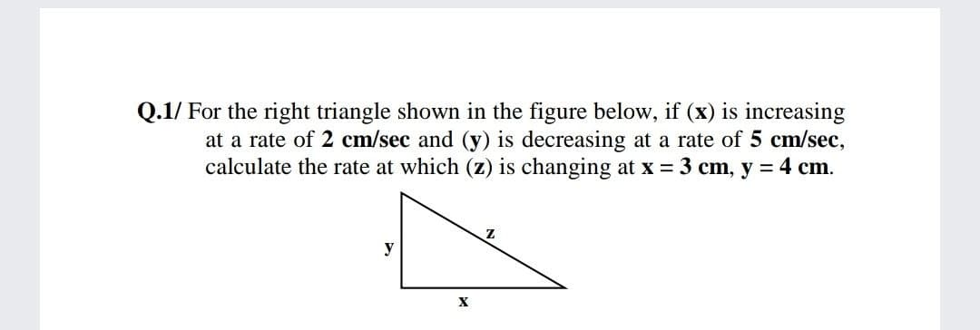 Q.1/ For the right triangle shown in the figure below, if (x) is increasing
at a rate of 2 cm/sec and (y) is decreasing at a rate of 5 cm/sec,
calculate the rate at which (z) is changing at x = 3 cm, y = 4 cm.
y
X
