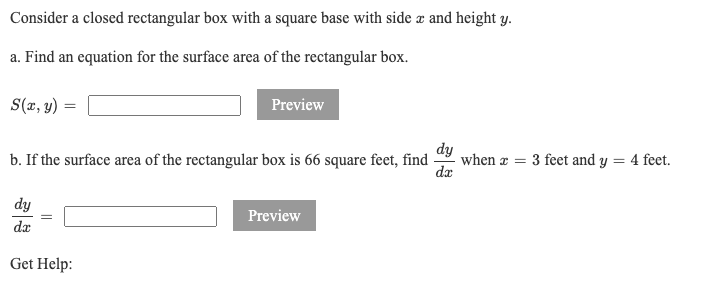 Consider a closed rectangular box with a square base with side æ and height y.
a. Find an equation for the surface area of the rectangular box.
S(a, y)
Preview
dy
when æ = 3 feet and y = 4 feet.
da
b. If the surface area of the rectangular box is 66 square feet, find
dy
Preview
dæ
