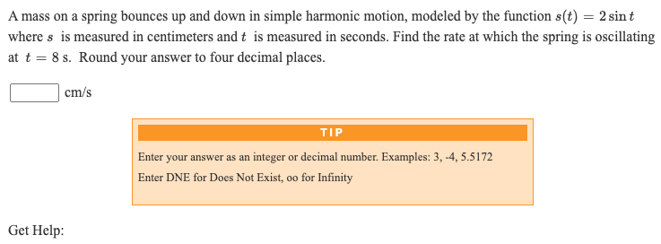 A mass on a spring bounces up and down in simple harmonic motion, modeled by the function s(t) = 2 sin t
where s is measured in centimeters and t is measured in seconds. Find the rate at which the spring is oscillating
at t = 8 s. Round your answer to four decimal places.
