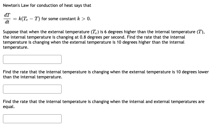 Newton's Law for conduction of heat says that
dT
= k(Te – T) for some constant k > 0.
dt
Suppose that when the external temperature (T.) is 6 degrees higher than the internal temperature (T),
the internal temperature is changing at 0.8 degrees per second. Find the rate that the internal
temperature is changing when the external temperature is 10 degrees higher than the internal
temperature.
Find the rate that the internal temperature is changing when the external temperature is 10 degrees lower
than the internal temperature.
Find the rate that the internal temperature is changing when the internal and external temperatures are
equal.
