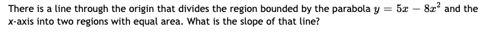 5æ – 8x? and the
There is a line through the origin that divides the region bounded by the parabola y =
x-axis into two regions with equal area. What is the slope of that line?
