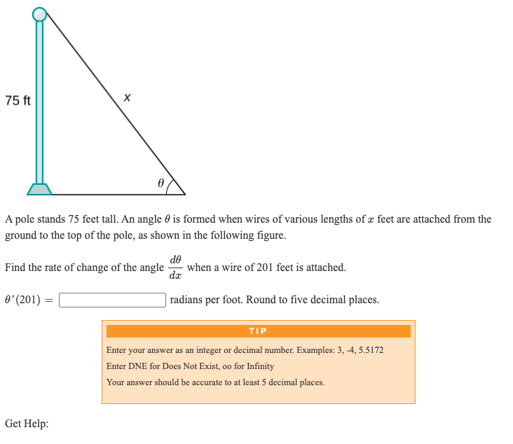 75 ft
A pole stands 75 feet tall. An angle 0 is formed when wires of various lengths of æ feet are attached from the
ground to the top of the pole, as shown in the following figure.
de
Find the rate of change of the angle
when a wire of 201 feet is attached.
dæ
O' (201) =
| radians per foot. Round to five decimal places.
