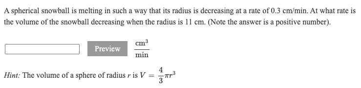 A spherical snowball is melting in such a way that its radius is decreasing at a rate of 0.3 cm/min. At what rate is
the volume of the snowball decreasing when the radius is 11 cm. (Note the answer is a positive number).
cm3
Preview
min
4
Hint: The volume of a sphere of radius r is V :
