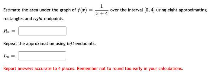 1
Estimate the area under the graph of f(x) =
over the interval [0, 4] using eight approximating
x + 4
rectangles and right endpoints.
Rn
Repeat the approximation using left endpoints.
Ln =
Report answers accurate to 4 places. Remember not to round too early in your calculations.
