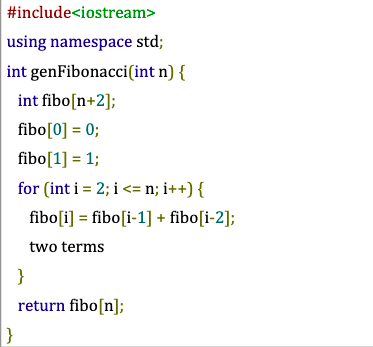 #include<iostream>
using namespace std;
int genFibonacci(int n) {
int fibo[n+2];
fibo[0] = 0;
fibo[1] = 1;
for (int i = 2; i <= n; i++) {
fibo [i] = fibo [i-1] + fibo[i-2];
two terms
}
}
return fibo[n];