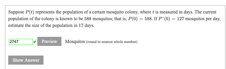 Suppose P(t) represents the population of a certain mosquito colony, where t is measured in days. The current
population of the colony is known to be 588 mosquitos; that is, P(0) = 588. If P'(0) = 127 mosquitos per day,
estimate the size of the population in 17 days.
2747
Preview
Mosquitos (round to nearest whole number)
