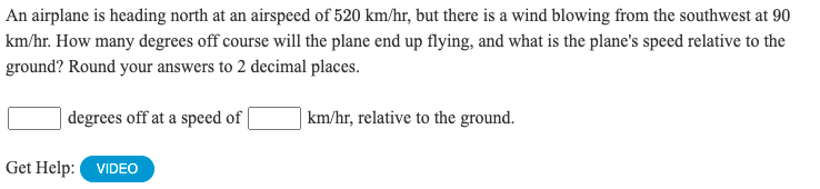 An airplane is heading north at an airspeed of 520 km/hr, but there is a wind blowing from the southwest at 90
km/hr. How many degrees off course will the plane end up flying, and what is the plane's speed relative to the
ground? Round your answers to 2 decimal places.
degrees off at a speed of |
| km/hr, relative to the ground.
