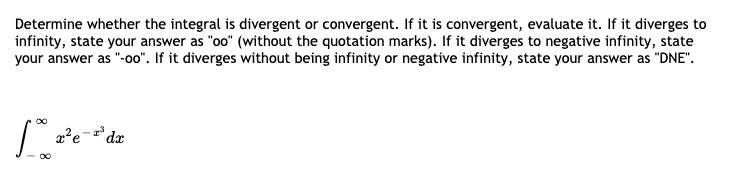 Determine whether the integral is divergent or convergent. If it is convergent, evaluate it. If it diverges to
infinity, state your answer as "oo" (without the quotation marks). If it diverges to negative infinity, state
your answer as "-o0". If it diverges without being infinity or negative infinity, state your answer as "DNE".
dx
