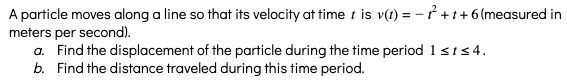 A particle moves along a line so that its velocity at time t is v() = – † + t + 6 (measured in
meters per second).
a. Find the displacement of the particle during the time period 1sts4.
b. Find the distance traveled during this time period.
