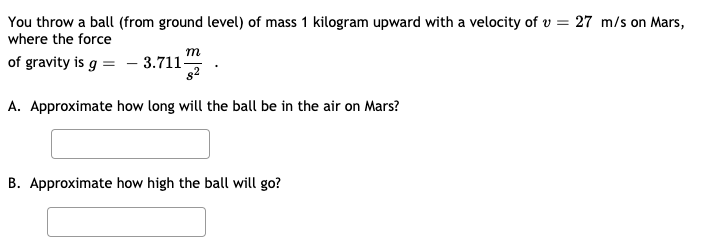You throw a ball (from ground level) of mass 1 kilogram upward with a velocity of v = 27 m/s on Mars,
where the force
m
of gravity is g = – 3.711"
82
A. Approximate how long will the ball be in the air on Mars?
B. Approximate how high the ball will go?
