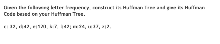 Given the following letter frequency, construct its Huffman Tree and give its Huffman
Code based on your Huffman Tree.
c: 32, d:42, e:120, k:7, l:42; m:24, u:37, Z:2.