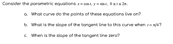 Consider the parametric equations x = cos t, y = sin t, 0 sts 2n.
a. What curve do the points of these equations live on?
b. What is the slope of the tangent line to this curve when t= 1/4?
c. When is the slope of the tangent line zero?
