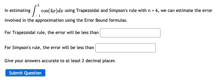 In estimating
cos(4x)da using Trapezoidal and Simpson's rule with n = 6, we can estimate the error
involved in the approximation using the Error Bound formulas.
For Trapezoidal rule, the error will be less than
For Simpson's rule, the error will be less than
Give your answers accurate to at least 2 decimal places
Submit Question
