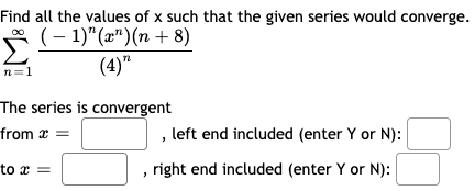 Find all the values of x such that the given series would converge.
* (- 1)"(æ")(n + 8)
(4)"
n=1
The series is convergent
from x =
, left end included (enter Y or N):
to x =
right end included (enter Y or N):
