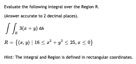 Evaluate the following integral over the Region R.
(Answer accurate to 2 decimal places).
/ 1. 3(x + y) da
R
R = {(x, y) | 16 < æ² + y² < 25, æ < 0}
Hìnt: The integral and Region is defined in rectangular coordinates.
