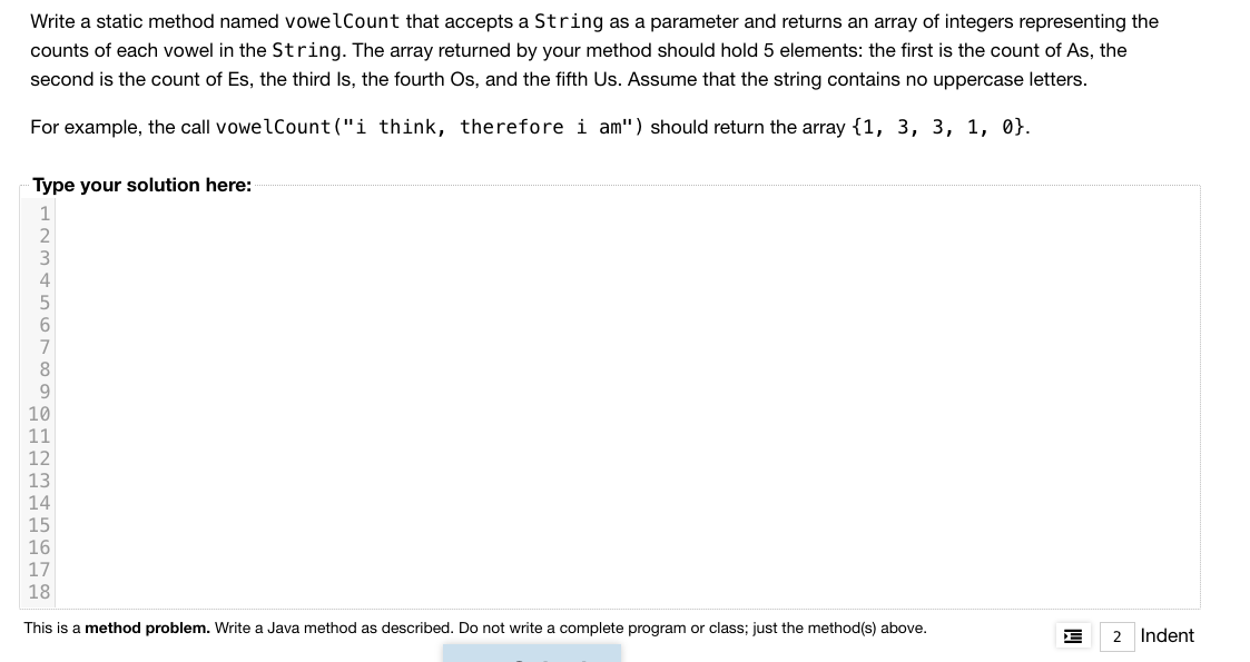 Write a static method named vowelCount that accepts a String as a parameter and returns an array of integers representing the
counts of each vowel in the String. The array returned by your method should hold 5 elements: the first is the count of As, the
second is the count of Es, the third Is, the fourth Os, and the fifth Us. Assume that the string contains no uppercase letters.
For example, the call vowelCount("i think, therefore i am") should return the array {1, 3, 3, 1, 0}.
Type your solution here:
8.
9
10
11
12
13
14
15
16
17
18
This is a method problem. Write a Java method as described. Do not write a complete program or class; just the method(s) above.
2 Indent
