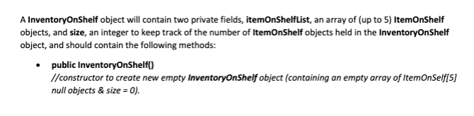 A InventoryOnShelf object will contain two private fields, itemOnShelflist, an array of (up to 5) ItemOnShelf
objects, and size, an integer to keep track of the number of ItemonShelf objects held in the InventoryOnShelf
object, and should contain the following methods:
• public InventoryOnShelf()
//constructor to create new empty InventoryOnShelf object (containing an empty array of ItemOnSelf[5]
null objects & size = 0).
