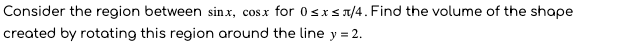 Consider the region between sinx, cosx for 0sxs1/4. Find the volume of the shape
created by rotating this region around the line y = 2.
