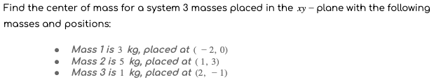 Find the center of mass for a system 3 masses placed in the xy - plane with the following
masses and positions:
Mass 1 is 3 kg, placed at ( - 2, 0)
Mass 2 is 5 kg, placed at (1, 3)
Mass 3 is 1 kg, placed at (2, - 1)
