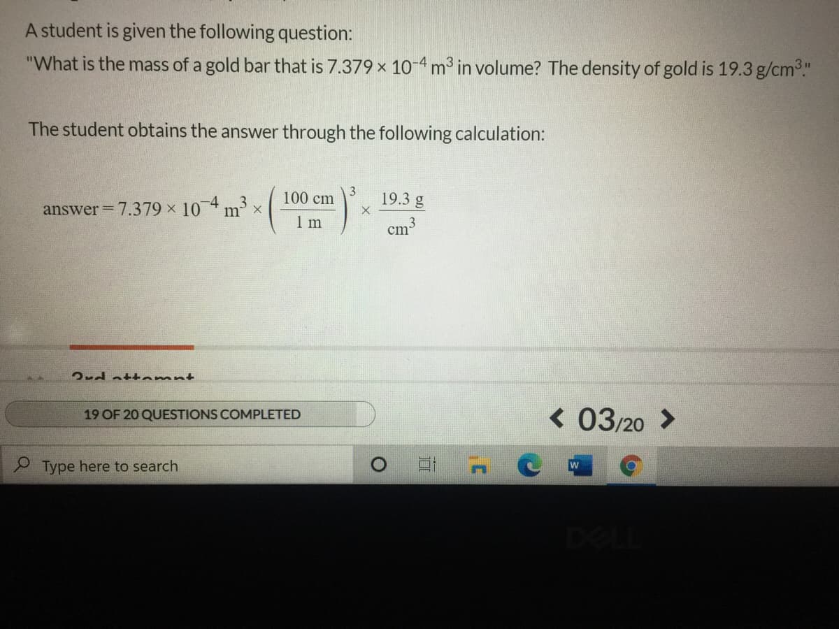 A student is given the following question:
"What is the mass of a gold bar that is 7.379 x 1o 4m3 in volume? The density of gold is 19.3 g/cm."
The student obtains the answer through the following calculation:
100 cm
19.3 g
answer 7.379 x 10 4 3 x
m
1 m
cm3
2rd att omnt
< 03/20 >
19 OF 20 QUESTIONS COMPLETED
2 Type here to search
DEL
