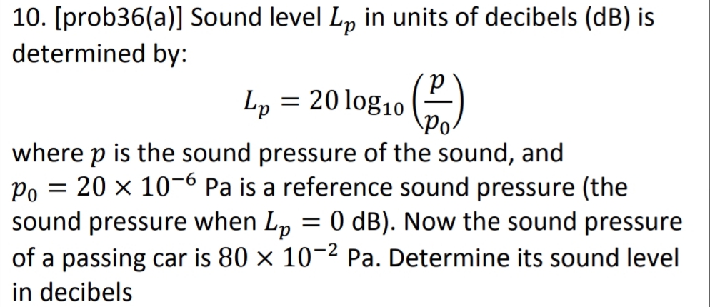 10. [prob36(a)] Sound level L, in units of decibels (dB) is
determined by:
Lp = 20 log10 ()
where p is the sound pressure of the sound, and
Po = 20 x 10-6 Pa is a reference sound pressure (the
sound pressure when Lp = 0 dB). Now the sound pressure
of a passing car is 80 × 10-2 Pa. Determine its sound level
in decibels
