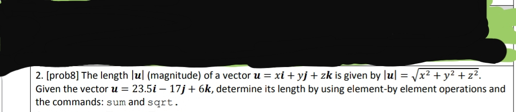 2. [prob8] The length Jul (magnitude) of a vector u = xi + yj + zk is given by Ju| = Jx2 +y² + z².
Given the vector u = 23.5i – 17j+6k, determine its length by using element-by element operations and
the commands: sum and sqrt.
%3D
