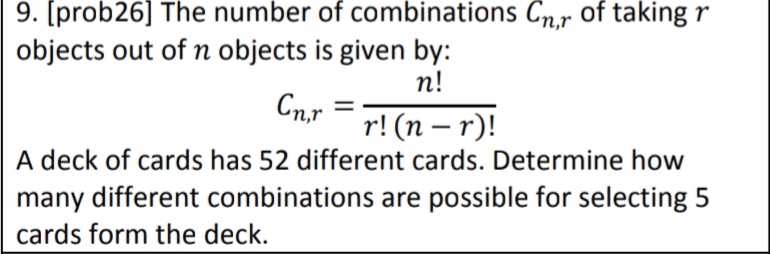 9. [prob26] The number of combinations Cn.r of taking r
objects out of n objects is given by:
n!
Cn,r
r! (n – r)!
A deck of cards has 52 different cards. Determine how
many different combinations are possible for selecting 5
|
cards form the deck.
