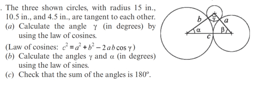The three shown circles, with radius 15 in.,
10.5 in., and 4.5 in., are tangent to each other.
(a) Calculate the angle y (in degrees) by
using the law of cosines.
(Law of cosines: c? =a² +b² – 2 ab cos y)
(b) Calculate the angles y and a (in degrees)
using the law of sines.
(c) Check that the sum of the angles is 180°.
b
