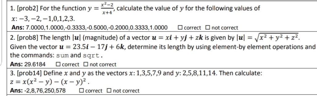 x²-2
1. [prob2] For the function y = calculate the value of y for the following values of
x+4
x: -3, -2, –1,0,1,2,3.
Ans: 7.0000,1.0000,-0.3333,-0.5000,-0.2000,0.3333,1.0000
O correct Onot correct
