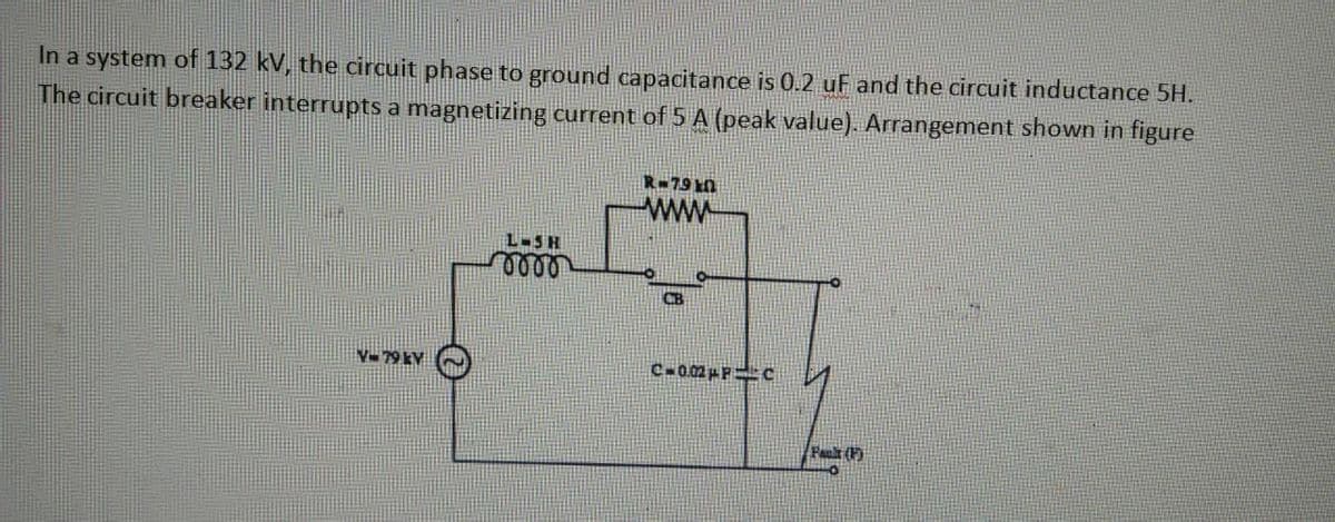 In a system of 132 kV, the circuit phase to ground capacitance is 0.2 uF and the circuit inductance 5H.
The circuit breaker interrupts a magnetizing current of 5 A (peak value). Arrangement shown in figure
V-79 kV
L-5 H
0000
R-790
www
CB
CH0.32PPC
Fault (F)