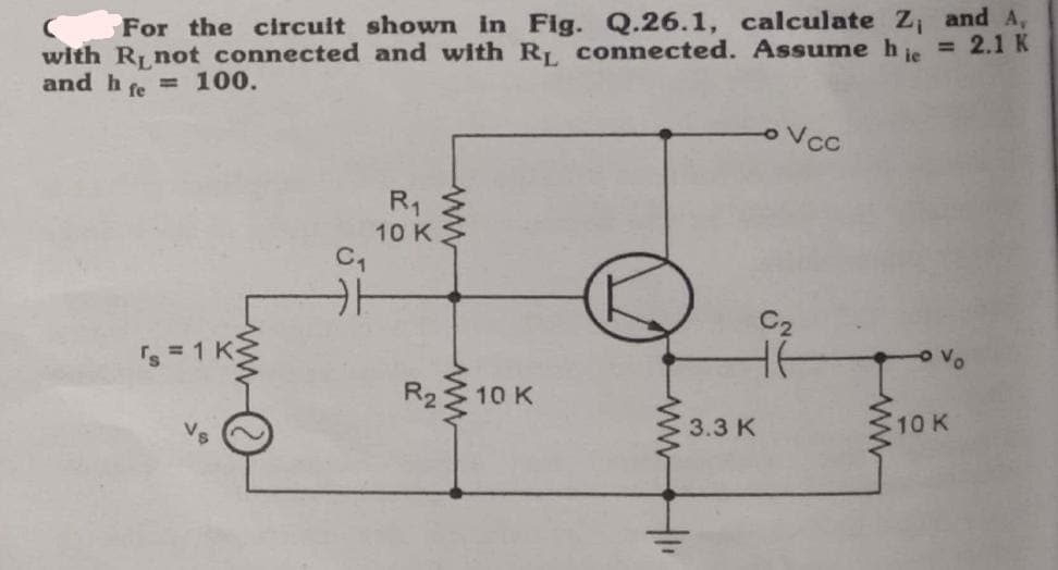 For the circuit shown in Fig. Q.26.1, calculate Z₁ and A,
with R, not connected and with R₁ connected. Assume hie = 2.1 K
and hfe = 100.
s = 1 K
R₁
10 K
R₂
10 K
3.3 K
Vo
10 K