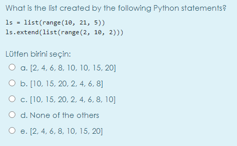 What is the list created by the following Python statements?
1s = list(range (10, 21, 5))
1s.extend(list(range (2, 10, 2)))
Lütfen birini seçin:
O a. [2, 4, 6, 8, 10, 10, 15, 20]
O b. [10, 15, 20, 2, 4, 6, 8]
О с. [10, 15, 20, 2, 4, 6, 8, 10]
O d. None of the others
О е. [2, 4, 6, 8, 10, 15, 20]
