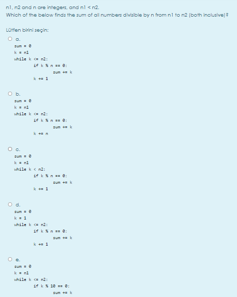 nl, n2 and n are integers, and nl < n2.
Which of the below finds the sum of all numbers divisible by n from nl to n2 (both inclusive) ?
Lütfen birini seçin:
O a.
sum = e
k = n1
while k (= n2:
if k %n == 8:
sum += k
k += 1
O b.
sum = 0
k = ni
while k <= n2:
if k %n == 0:
sum += k
k += n
Oc.
sum = e
k = n1
while k < n2:
if k %n == e:
sum + k
k += 1
d.
sum = 6
k = 1
while k (= n2:
if k %n == 0:
sum += k
k += 1
O e.
sum = e
k = n1
while k <= n2:
if k % 10 == 0:
sum += k
