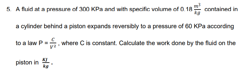 5. A fluid at a pressure of 300 KPa and with specific volume of 0.18
contained in
kg
a cylinder behind a piston expands reversibly to a pressure of 60 KPa according
to a law P =, where C is constant. Calculate the work done by the fluid on the
V2
KJ
piston in
kg
